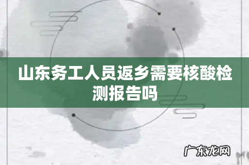 山东务工人员返乡需要核酸检测报告吗