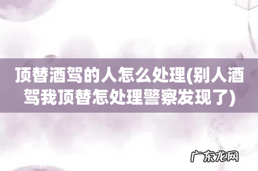 别人酒驾我顶替怎处理警察发现了 顶替酒驾的人怎么处理