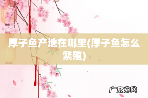 厚子鱼怎么繁殖 厚子鱼产地在哪里