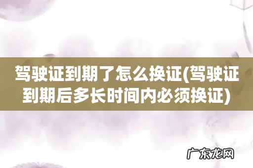 驾驶证到期后多长时间内必须换证 驾驶证到期了怎么换证