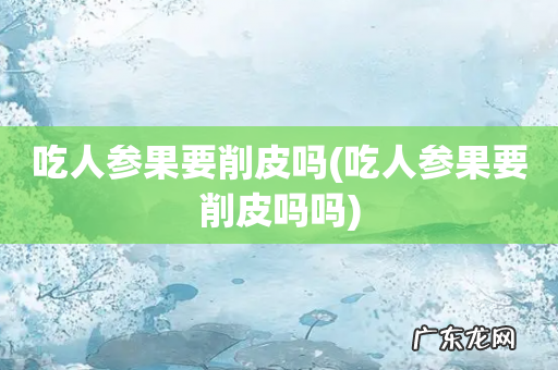 吃人参果要削皮吗吗 吃人参果要削皮吗
