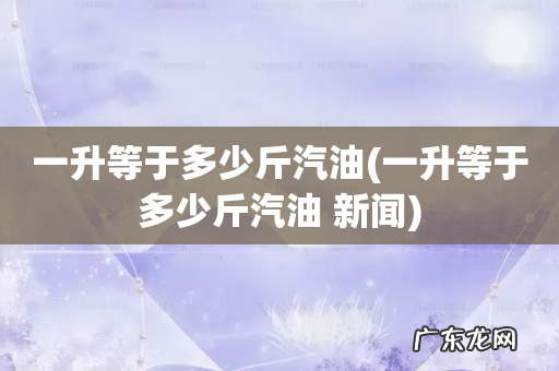 一升等于多少斤汽油 新闻 一升等于多少斤汽油