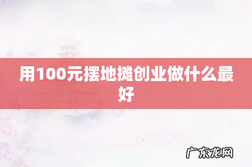 用100元摆地摊创业做什么最好