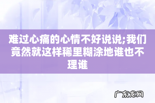 难过心痛的心情不好说说;我们竟然就这样稀里糊涂地谁也不理谁