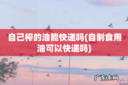 自制食用油可以快递吗 自己榨的油能快递吗