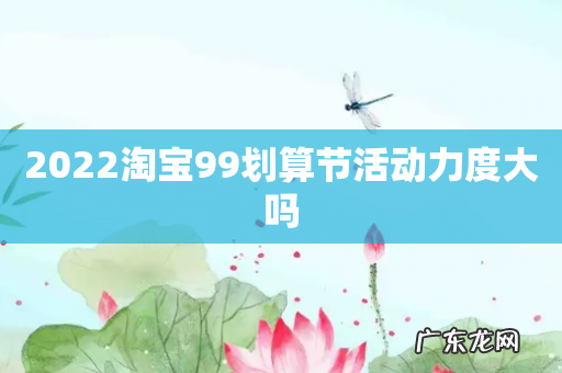 2022淘宝99划算节活动力度大吗