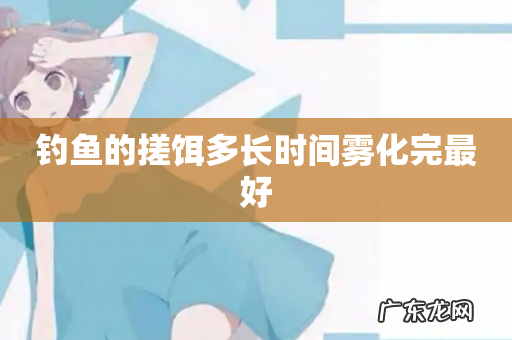 钓鱼的搓饵多长时间雾化完最好