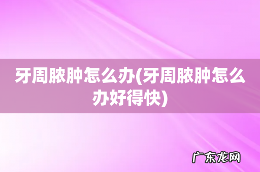 牙周脓肿怎么办好得快 牙周脓肿怎么办