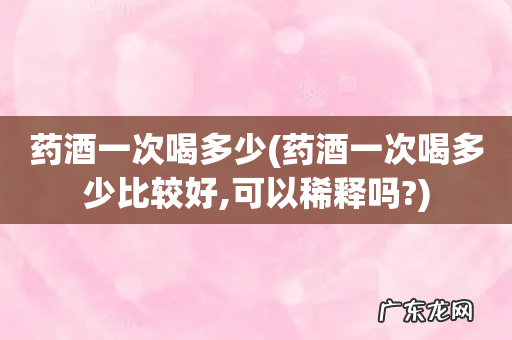 药酒一次喝多少比较好,可以稀释吗? 药酒一次喝多少