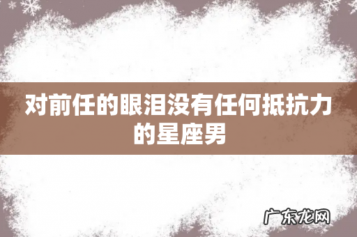 对前任的眼泪没有任何抵抗力的星座男