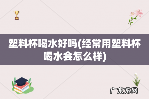 经常用塑料杯喝水会怎么样 塑料杯喝水好吗
