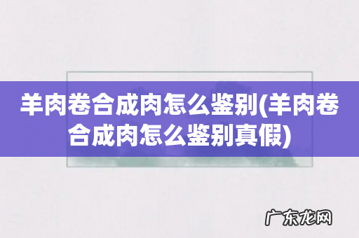 羊肉卷合成肉怎么鉴别真假 羊肉卷合成肉怎么鉴别