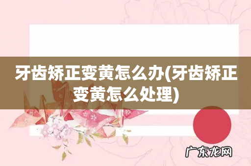 牙齿矫正变黄怎么处理 牙齿矫正变黄怎么办