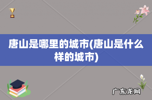 唐山是什么样的城市 唐山是哪里的城市