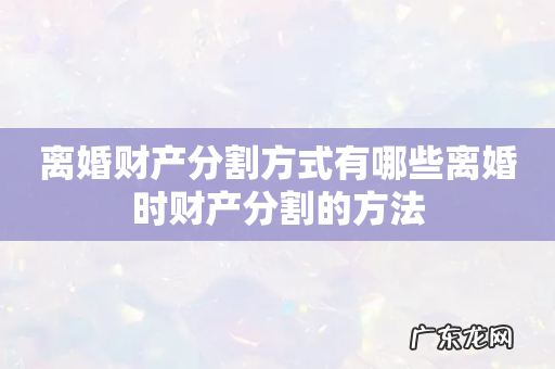 离婚财产分割方式有哪些离婚时财产分割的方法