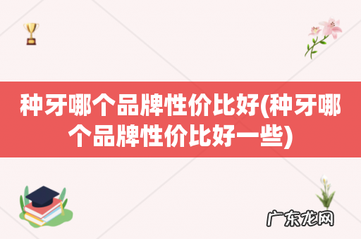 种牙哪个品牌性价比好一些 种牙哪个品牌性价比好