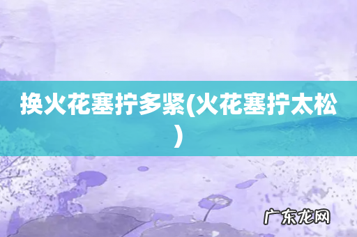 火花塞拧太松 换火花塞拧多紧