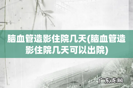 脑血管造影住院几天可以出院 脑血管造影住院几天