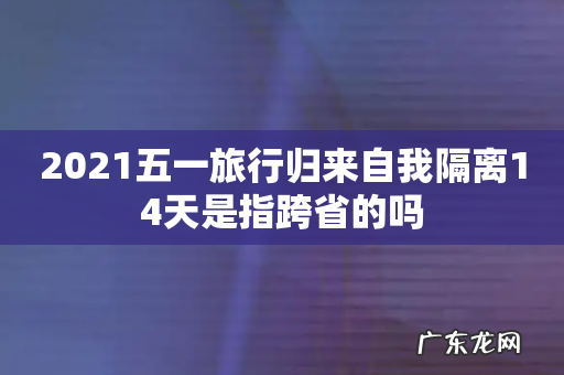 2021五一旅行归来自我隔离14天是指跨省的吗