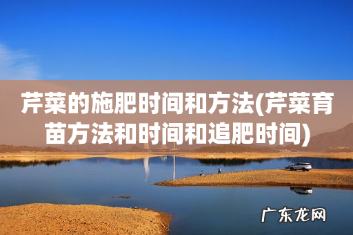 芹菜育苗方法和时间和追肥时间 芹菜的施肥时间和方法