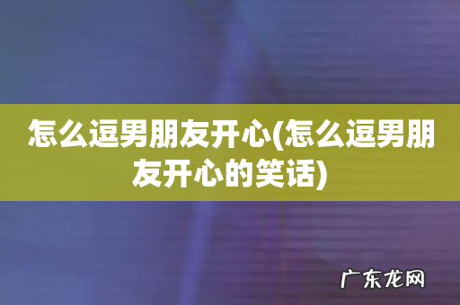 怎么逗男朋友开心的笑话 怎么逗男朋友开心