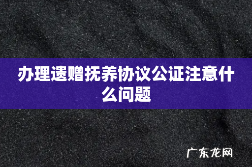 办理遗赠抚养协议公证注意什么问题