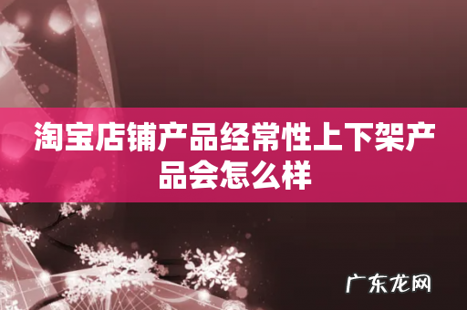 淘宝店铺产品经常性上下架产品会怎么样
