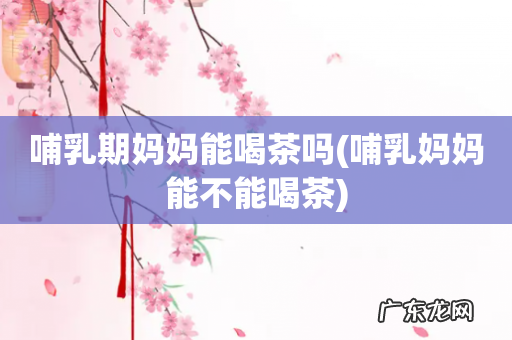 哺乳妈妈能不能喝茶 哺乳期妈妈能喝茶吗