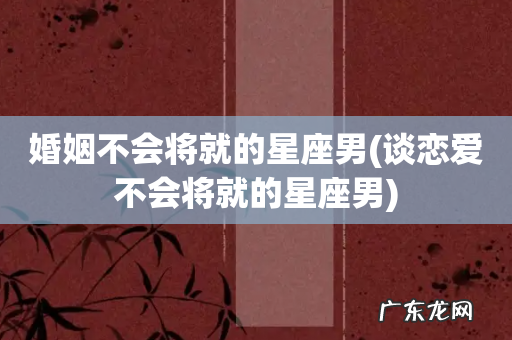 谈恋爱不会将就的星座男 婚姻不会将就的星座男