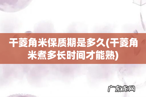 干菱角米煮多长时间才能熟 干菱角米保质期是多久
