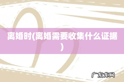 离婚需要收集什么证据 离婚时