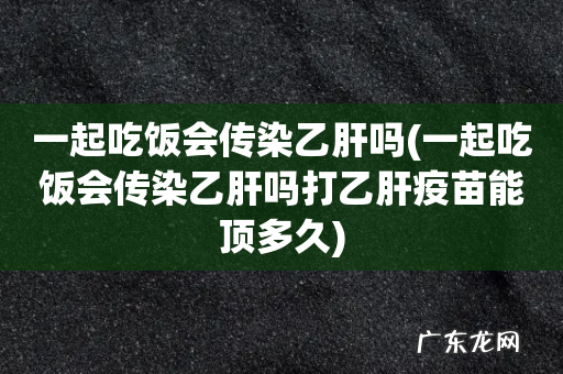 一起吃饭会传染乙肝吗打乙肝疫苗能顶多久 一起吃饭会传染乙肝吗