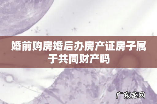 婚前购房婚后办房产证房子属于共同财产吗