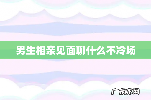 男生相亲见面聊什么不冷场