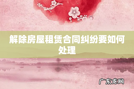 解除房屋租赁合同纠纷要如何处理