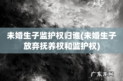 未婚生子放弃抚养权和监护权 未婚生子监护权归谁