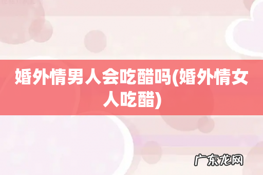 婚外情女人吃醋 婚外情男人会吃醋吗