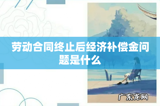 劳动合同终止后经济补偿金问题是什么