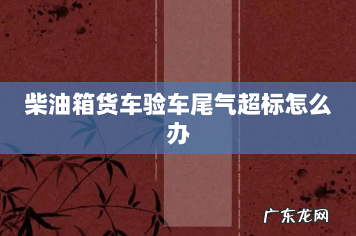 柴油箱货车验车尾气超标怎么办