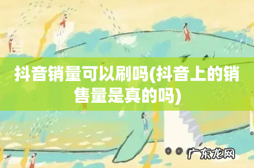 抖音上的销售量是真的吗 抖音销量可以刷吗