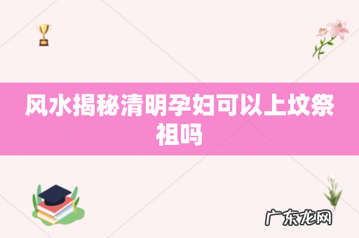 风水揭秘清明孕妇可以上坟祭祖吗