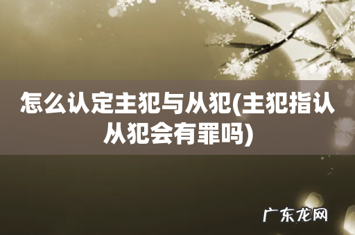 主犯指认从犯会有罪吗 怎么认定主犯与从犯