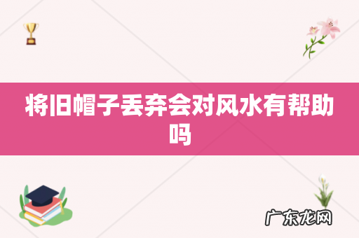 将旧帽子丢弃会对风水有帮助吗