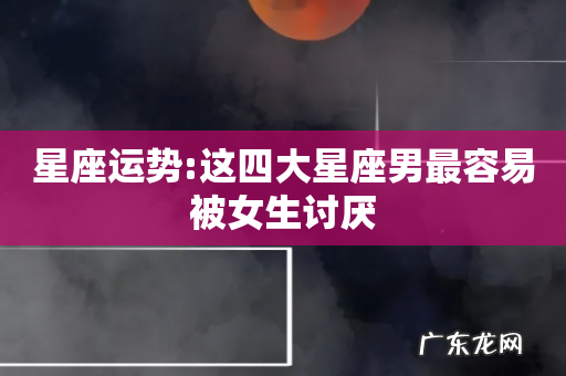 星座运势:这四大星座男最容易被女生讨厌