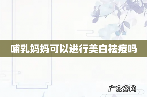 哺乳妈妈可以进行美白祛痘吗