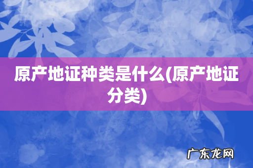 原产地证分类 原产地证种类是什么