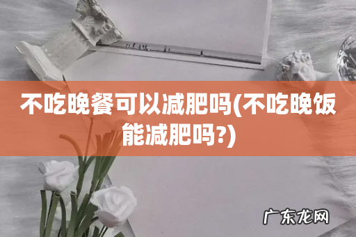 不吃晚饭能减肥吗? 不吃晚餐可以减肥吗