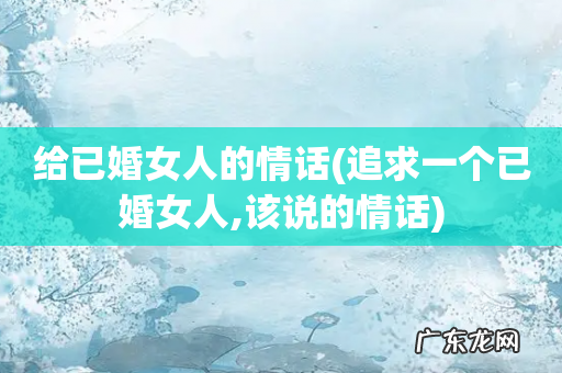 追求一个已婚女人,该说的情话 给已婚女人的情话