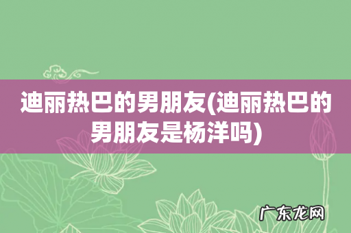 迪丽热巴的男朋友是杨洋吗 迪丽热巴的男朋友