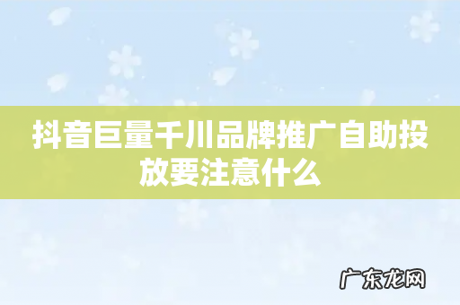 抖音巨量千川品牌推广自助投放要注意什么